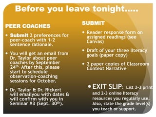 Before you leave tonight…..
SUBMIT
 Reader response form on
assigned readings (see
Canvas)
 Draft of your three literacy
goals (paper copy)
 2 paper copies of Classroom
Context Narrative
EXIT SLIP: List 2-3 print
and 2-3 online literacy
resources you regularly use.
Also, state the grade level(s)
you teach or support.
PEER COACHES
 Submit 2 preferences for
peer-coach with 1-2
sentence rationale.
 You will get an email from
Dr. Taylor about peer
coaches by September
24th. After this, please
start to schedule
observation-coaching
sessions for October.
 Dr. Taylor & Dr. Rickert
will emailyou with dates &
will confirm with you in
Seminar #3 (Sept. 30th).
 