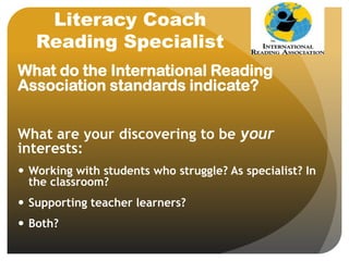 Literacy Coach
Reading Specialist
What do the International Reading
Association standards indicate?
What are your discovering to be your
interests:
 Working with students who struggle? As specialist? In
the classroom?
 Supporting teacher learners?
 Both?
 