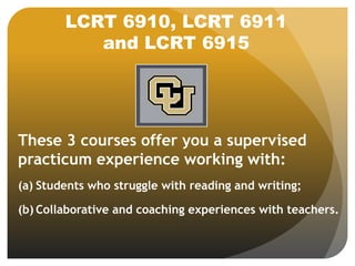 LCRT 6910, LCRT 6911
and LCRT 6915
These 3 courses offer you a supervised
practicum experience working with:
(a) Students who struggle with reading and writing;
(b) Collaborative and coaching experiences with teachers.
 
