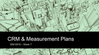 CRM & Measurement Plans
ISM 6910 – Week 7
 