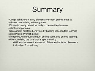 Summary
•Clingy behaviors in early elementary school grades leads to
helpless handraising in later grades
•Eliminate needy behaviors early on before they become
established patterns
•Can combat helpless behaviors by building independent learning
skills (Praise, Prompt, Leave)
•If effective, will reduce amount of time spent one-on-one tutoring,
while optimizing the time that is spent tutoring
•Will also increase the amount of time available for classroom
instruction & monitoring
 