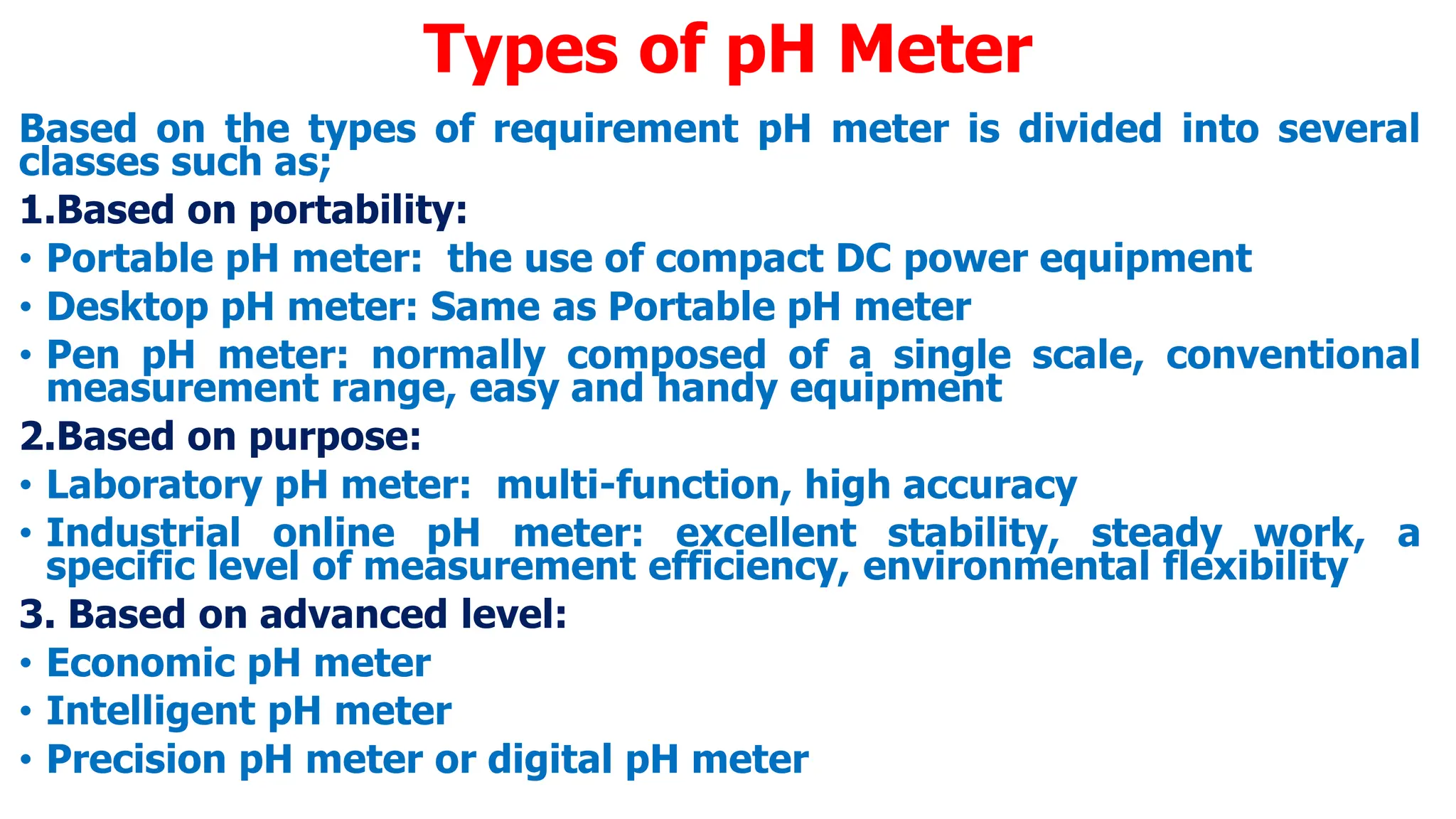 Types of pH Meter
Based on the types of requirement pH meter is divided into several
classes such as;
1.Based on portability:
• Portable pH meter: the use of compact DC power equipment
• Desktop pH meter: Same as Portable pH meter
• Pen pH meter: normally composed of a single scale, conventional
measurement range, easy and handy equipment
2.Based on purpose:
• Laboratory pH meter: multi-function, high accuracy
• Industrial online pH meter: excellent stability, steady work, a
specific level of measurement efficiency, environmental flexibility
3. Based on advanced level:
• Economic pH meter
• Intelligent pH meter
• Precision pH meter or digital pH meter
 