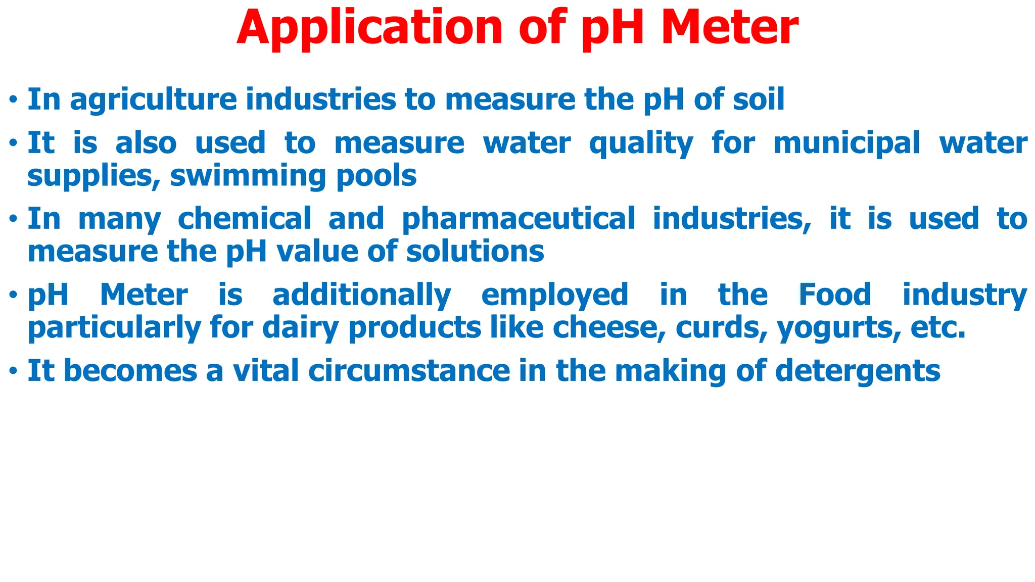 Application of pH Meter
• In agriculture industries to measure the pH of soil
• It is also used to measure water quality for municipal water
supplies, swimming pools
• In many chemical and pharmaceutical industries, it is used to
measure the pH value of solutions
• pH Meter is additionally employed in the Food industry
particularly for dairy products like cheese, curds, yogurts, etc.
• It becomes a vital circumstance in the making of detergents
 
