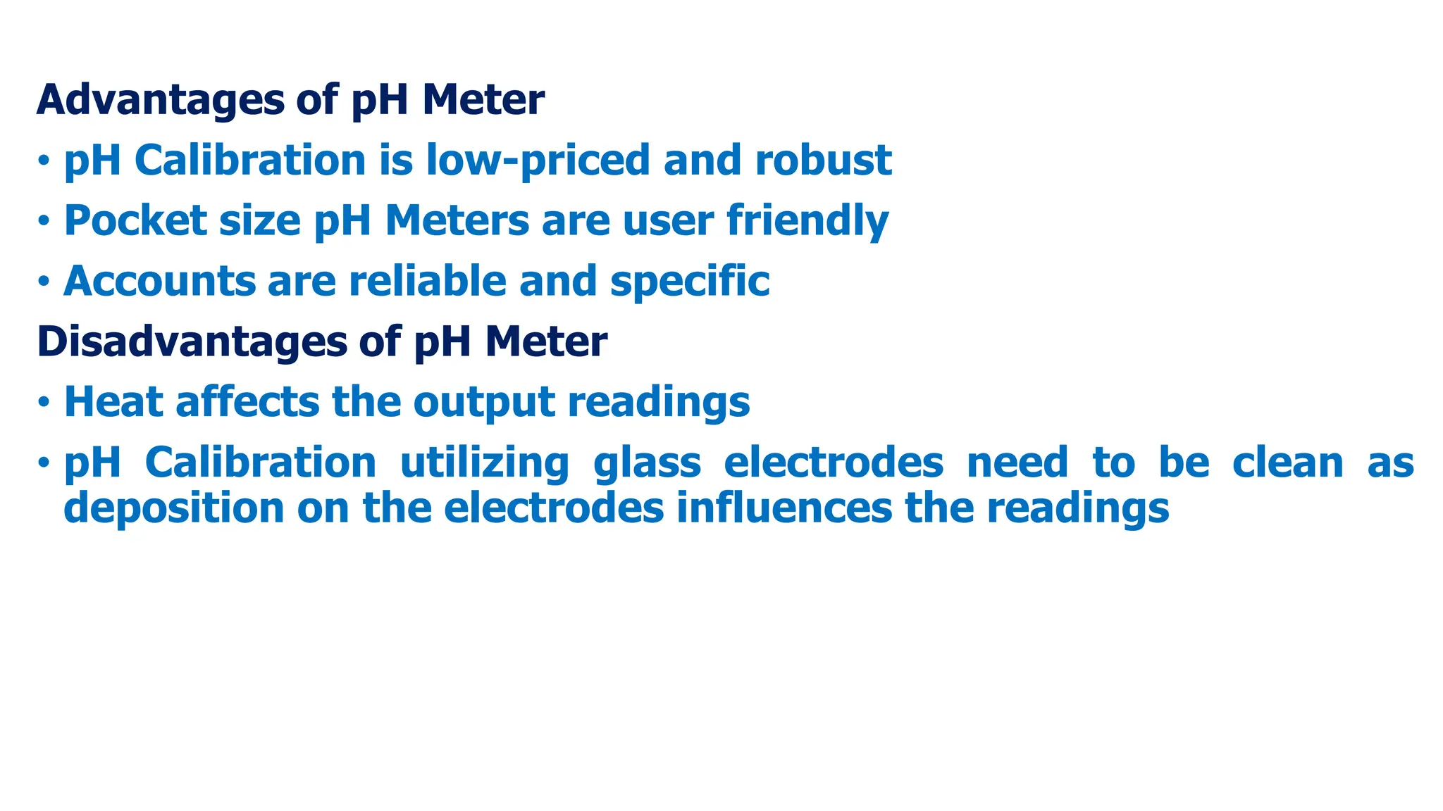 Advantages of pH Meter
• pH Calibration is low-priced and robust
• Pocket size pH Meters are user friendly
• Accounts are reliable and specific
Disadvantages of pH Meter
• Heat affects the output readings
• pH Calibration utilizing glass electrodes need to be clean as
deposition on the electrodes influences the readings
 