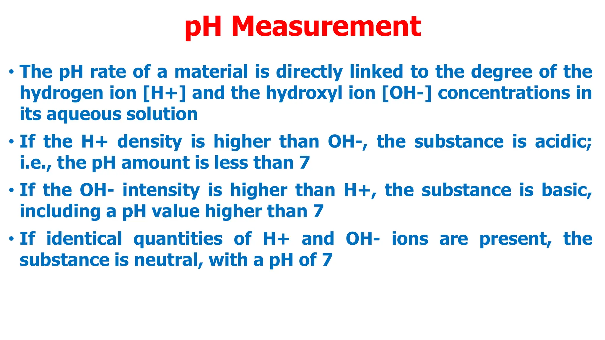 pH Measurement
• The pH rate of a material is directly linked to the degree of the
hydrogen ion [H+] and the hydroxyl ion [OH-] concentrations in
its aqueous solution
• If the H+ density is higher than OH-, the substance is acidic;
i.e., the pH amount is less than 7
• If the OH- intensity is higher than H+, the substance is basic,
including a pH value higher than 7
• If identical quantities of H+ and OH- ions are present, the
substance is neutral, with a pH of 7
 