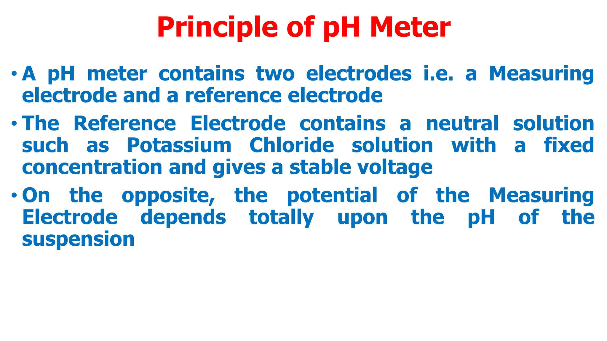 Principle of pH Meter
• A pH meter contains two electrodes i.e. a Measuring
electrode and a reference electrode
• The Reference Electrode contains a neutral solution
such as Potassium Chloride solution with a fixed
concentration and gives a stable voltage
• On the opposite, the potential of the Measuring
Electrode depends totally upon the pH of the
suspension
 