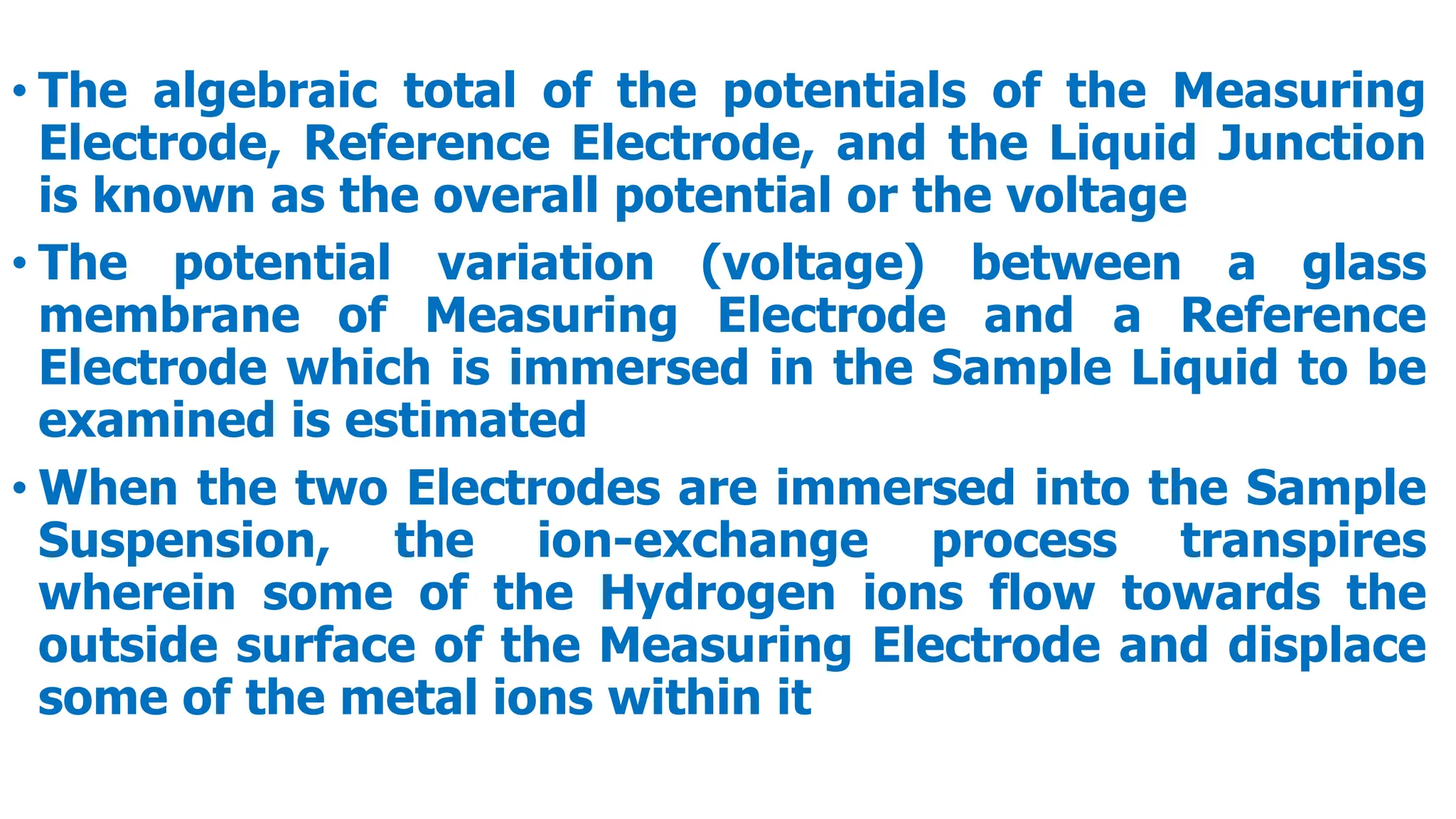 • The algebraic total of the potentials of the Measuring
Electrode, Reference Electrode, and the Liquid Junction
is known as the overall potential or the voltage
• The potential variation (voltage) between a glass
membrane of Measuring Electrode and a Reference
Electrode which is immersed in the Sample Liquid to be
examined is estimated
• When the two Electrodes are immersed into the Sample
Suspension, the ion-exchange process transpires
wherein some of the Hydrogen ions flow towards the
outside surface of the Measuring Electrode and displace
some of the metal ions within it
 