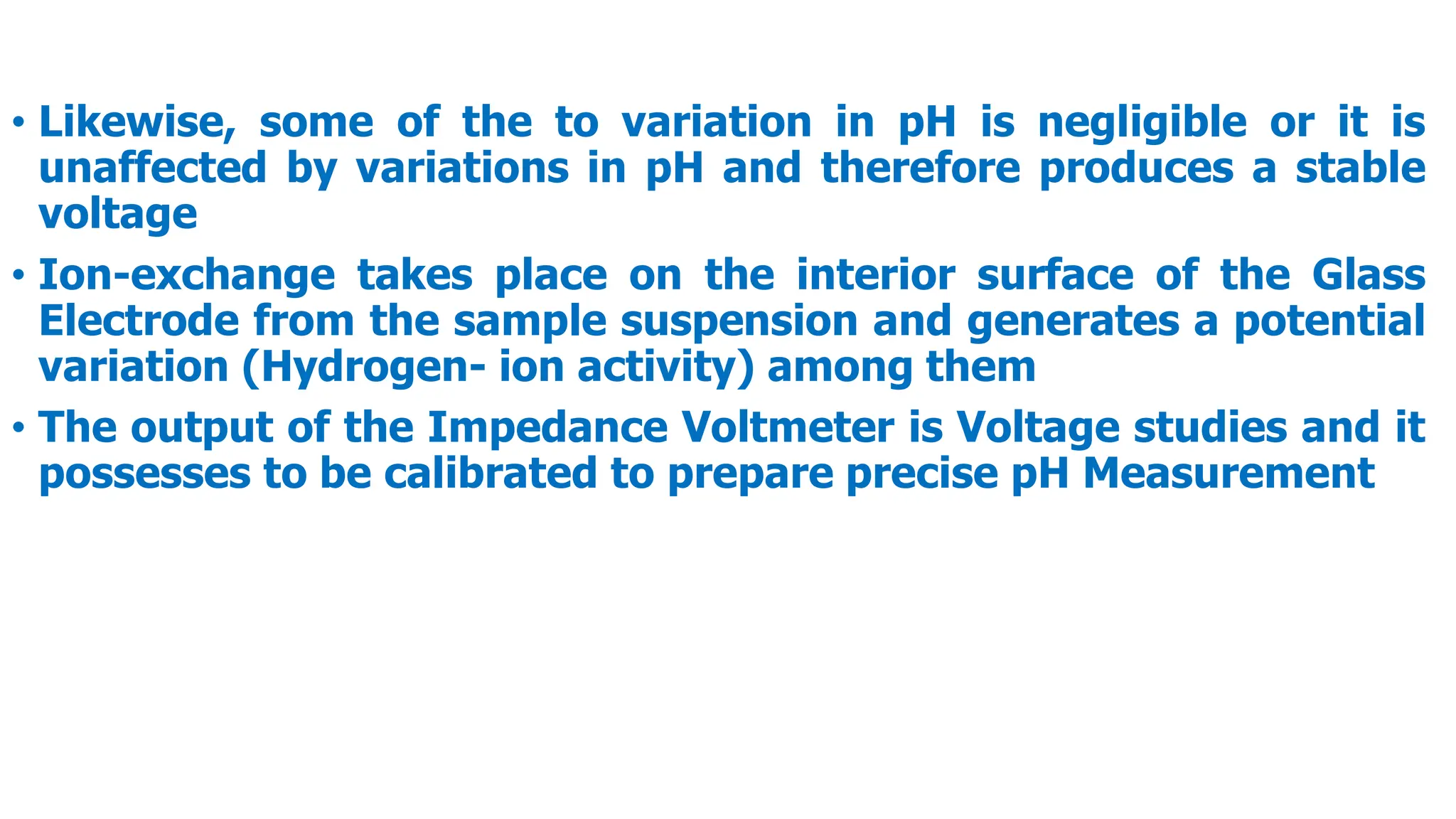 • Likewise, some of the to variation in pH is negligible or it is
unaffected by variations in pH and therefore produces a stable
voltage
• Ion-exchange takes place on the interior surface of the Glass
Electrode from the sample suspension and generates a potential
variation (Hydrogen- ion activity) among them
• The output of the Impedance Voltmeter is Voltage studies and it
possesses to be calibrated to prepare precise pH Measurement
 