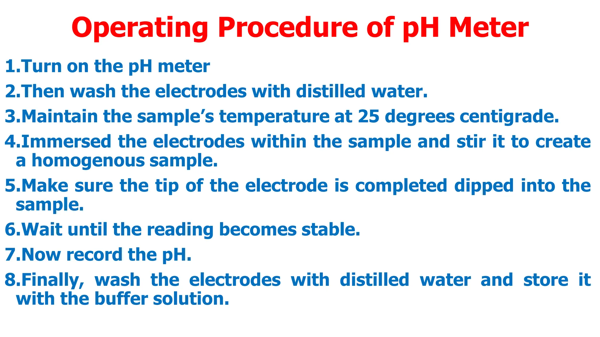 Operating Procedure of pH Meter
1.Turn on the pH meter
2.Then wash the electrodes with distilled water.
3.Maintain the sample’s temperature at 25 degrees centigrade.
4.Immersed the electrodes within the sample and stir it to create
a homogenous sample.
5.Make sure the tip of the electrode is completed dipped into the
sample.
6.Wait until the reading becomes stable.
7.Now record the pH.
8.Finally, wash the electrodes with distilled water and store it
with the buffer solution.
 