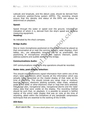 3 | P a g e I M O P E R F O R M A N C E S T A N D A R D S F O R S - V D R
For more details please visit: www.captyashpal.blogspot.com
Latitude and longitude, and the datum used, should be derived from
an electronic position-fixing system (EPFS). The recording should
ensure that the identity and status of the EPFS can always be
determined on playback.
Speed:
Speed through the water or speed over the ground, including an
indication of which it is, derived from the ship’s speed and distance
measuring equipment.
Heading:
As indicated by the ship’s compass.
Bridge Audio:
One or more microphones positioned on the bridge should be placed so
that conversation at or near the conning stations, radar displays, chart
tables, etc., are adequately recorded. As far as practicable, the
positioning of microphones should also capture intercom, public
address systems and audible alarms on the bridge.
Communications Audio:
VHF communications relating to ship operations should be recorded.
Radar data, post-display selection:
This should include electronic signal information from within one of the
ship’s radar installations which records all the information which was
actually being presented on the master display of that radar at the
time of recording. This should include any range rings or markers,
bearing markers, electronic plotting symbols, radar maps, whatever
parts of the SENC or other electronic chart or map that were selected,
the voyage plan, navigational data, navigational alarms and the radar
status data that were visible on the display. The recording method
should be such that, on playback, it is possible to present a faithful
replica of the entire radar display that was on view at the time of
recording, albeit within the limitations of any bandwidth compression
techniques that are essential to the working of the S-VDR.
AIS Data:
 