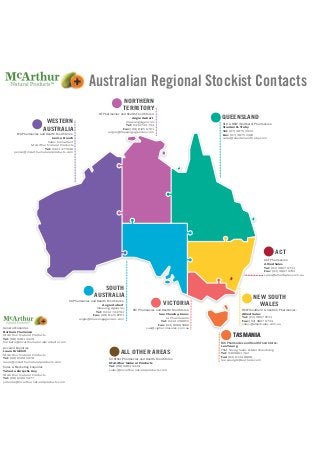 Australian Regional Stockist Contacts
WESTERN
AUSTRALIA
WA Pharmacies and Health Food Stores:
Janice French
Sales Consultant
McArthur Natural Products
Tel: 0423 477 048
janice@mcarthurnaturalproducts.com
NT Pharmacies and Health Food Stores:
Angie Aubert
Illawong Agencies
Tel: 0414 744 793
Fax: (08) 8125 6701
angie@illawongagencies.com
QLD & NSW (Northern) Pharmacies:
Stanton & Treby
Tel: (07) 3875 2922
Fax: (07) 3875 2401
sales@stantonandtreby.com
SA Pharmacies and Health Food Stores:
Angie Aubert
Illawong Agencies
Tel: 0414 744 793
Fax: (08) 8125 6701
angie@illawongagencies.com
NORTHERN
TERRITORY
QUEENSLAND
NEW SOUTH
WALES
TASMANIA
VICTORIA
SOUTH
AUSTRALIA
VIC Pharmacies and Health Food Stores:
Sue Cleasby-Jones
CJ Pharmasales
Tel: 0414 290 855
Fax: (03) 8080 5980
sue@cjpharmasales.com.au
NSW (Southern & Central) Pharmacies:
Allied Sales
Tel: (02) 9807 9711
Fax: (02) 9807 9733
sales@alliedsales.com.au
TAS Pharmacies and Health Food Stores:
Lee Young
YSM Young Sales & Merchandising
Tel: 0409 861 762
Fax: (03) 6134 8808
lee.young6@outlook.com
ACT
ACT Pharmacies:
Allied Sales
Tel: (02) 9807 9711
Fax: (02) 9807 9733
sales@alliedsales.com.au
ALL OTHER AREAS
TASMANIA
TAS Pharmacies and Health Food Stores:
General Enquiries
All Other Pharmacies and Health Food Stores:
McArthur Natural Products
Tel: (08) 9481 4429
sales@mcarthurnaturalproducts.com
Barbara Flamenco
McArthur Natural Products
Tel: (08) 9481 4429
barbara@mcarthurnaturalproducts.com
Account Enquiries
Laura Brickhill
McArthur Natural Products
Tel: (08) 6500 5978
laura@mcarthurnaturalproducts.com
Sales & Marketing Enquiries
Yolanta Zarzycki-Kay
McArthur Natural Products
Tel: (08) 6500 5977
yolanta@mcarthurnaturalproducts.com
 