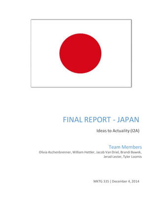 FINAL REPORT - JAPAN
Ideas to Actuality (I2A)
MKTG 335 | December 4, 2014
Team Members
Olivia Aschenbrenner, William Hettler, Jacob Van Driel, Brandi Bawek,
Jerad Lester, Tyler Loomis
 