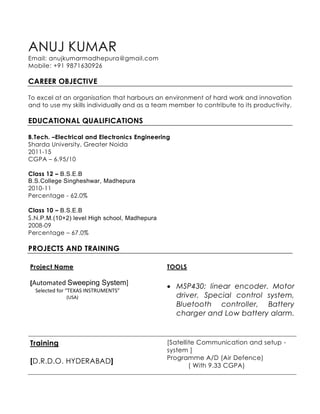 ANUJ KUMAR
Email: anujkumarmadhepura@gmail.com
Mobile: +91 9871630926
CAREER OBJECTIVE
To excel at an organisation that harbours an environment of hard work and innovation
and to use my skills individually and as a team member to contribute to its productivity.
EDUCATIONAL QUALIFICATIONS
B.Tech. –Electrical and Electronics Engineering
Sharda University, Greater Noida
2011-15
CGPA – 6.95/10
Class 12 – B.S.E.B
B.S.College Singheshwar, Madhepura
2010-11
Percentage - 62.0%
Class 10 – B.S.E.B
S.N.P.M.(10+2) level High school, Madhepura
2008-09
Percentage – 67.0%
PROJECTS AND TRAINING
Project Name
[Automated Sweeping System]
Selected for “TEXAS INSTRUMENTS”
(USA)
TOOLS
 MSP430; linear encoder. Motor
driver, Special control system,
Bluetooth controller, Battery
charger and Low battery alarm.
Training
[D.R.D.O. HYDERABAD]
[Satellite Communication and setup -
system ]
Programme A/D (Air Defence)
( With 9.33 CGPA)
 