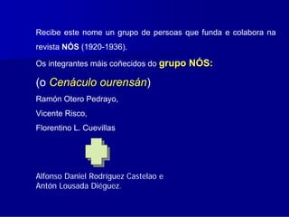 Recibe este nome un grupo de persoas que funda e colabora na
revista NÓS (1920-1936).

Os integrantes máis coñecidos do grupo NÓS:

(o Cenáculo ourensán)
Ramón Otero Pedrayo,
Vicente Risco,
Florentino L. Cuevillas




Alfonso Daniel Rodríguez Castelao e
Antón Lousada Diéguez.
 