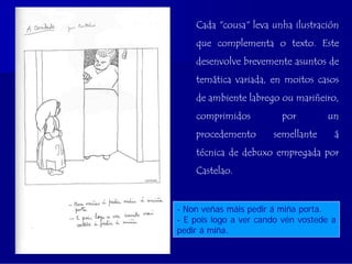Cada "cousa" leva unha ilustración
    que complementa o texto. Este
    desenvolve brevemente asuntos de
    temática variada, en moitos casos
    de ambiente labrego ou mariñeiro,
    comprimidos          por         un
    procedemento       semellante     á
    técnica de debuxo empregada por
    Castelao.


- Non veñas máis pedir á miña porta.
- E pois logo a ver cando vén vostede a
pedir á miña.
 