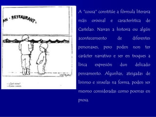 A "cousa" constitúe a fórmula literaria

máis     orixinal   e   característica   de

Castelao. Narran a historia ou algún

acontecemento           de      diferentes

personaxes,    pero     poden    non     ter

carácter narrativo e ser en troques a

lírica    expresión      dun      delicado

pensamento. Algunhas, ateigadas de

lirismo e sinxelas na forma, poden ser

mesmo consideradas como poemas en

prosa.
 