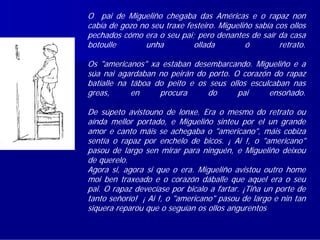 O pai de Migueliño chegaba das Américas e o rapaz non
cabía de gozo no seu traxe festeiro. Migueliño sabía cos ollos
pechados cómo era o seu pai; pero denantes de saír da casa
botoulle       unha          ollada         ó         retrato.

Os "americanos" xa estaban desembarcando. Migueliño e a
súa nai agardaban no peirán do porto. O corazón do rapaz
batíalle na táboa do peito e os seus ollos esculcaban nas
greas,      en     procura     do       pai     ensoñado.

De súpeto avistouno de lonxe. Era o mesmo do retrato ou
aínda mellor portado, e Migueliño sinteu por el un grande
amor e canto máis se achegaba o "americano", máis cobiza
sentía o rapaz por enchelo de bicos. ¡ Ai !, o "americano"
pasou de largo sen mirar para ninguén, e Migueliño deixou
de querelo.
Agora si, agora si que o era. Migueliño avistou outro home
moi ben traxeado e o corazón dáballe que aquel era o seu
pai. O rapaz devecíase por bicalo a fartar. ¡Tiña un porte de
tanto señorío! ¡ Ai !, o "americano" pasou de largo e nin tan
siquera reparou que o seguían os ollos angurentos dun neno.
 