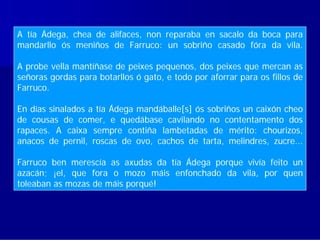 A tía Ádega, chea de alifaces, non reparaba en sacalo da boca para
mandarllo ós meniños de Farruco: un sobriño casado fóra da vila.

A probe vella mantíñase de peixes pequenos, dos peixes que mercan as
señoras gordas para botarllos ó gato, e todo por aforrar para os fillos de
Farruco.

En días sinalados a tía Ádega mandáballe[s] ós sobriños un caixón cheo
de cousas de comer, e quedábase cavilando no contentamento dos
rapaces. A caixa sempre contiña lambetadas de mérito: chourizos,
anacos de pernil, roscas de ovo, cachos de tarta, melindres, zucre...

Farruco ben merescía as axudas da tía Ádega porque vivía feito un
azacán; ¡el, que fora o mozo máis enfonchado da vila, por quen
toleaban as mozas de máis porqué!
 