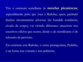 Ten a estrutura semellante ás novelas picarescas,
especialmente polo que toca a Rañolas, quen, partindo
dunhas circunstancias adversas (de humilde condición,
eivado de corpo), vai vivindo diferentes situacións nos
sucesivos oficios que exerce, desde o de mendicante ó de
reloxeiro de proveito.

En contraste con Rañolas, o outro protagonista, Pedriño,
é un home sen vontade e sen ambición.
 