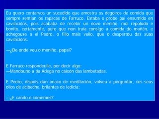 Eu quero contarvos un sucedido que amostra os degoiros de comida que
sempre sentíané os rapaces de Farruco. Estaba o probe pai ensumido en
   A novela unha biografía paralela dos dous personaxes,
cavilacións, pois acababa de recebir un novo meniño, moi repoludo e
   que son amigos da infancia e seguen camiños diferentes,
bonito, certamente, pero que non traía consigo a comida do mañán, e
achegouse a el Pedro, o fillo máis vello, que o despertou das súas
cavilacións. desde a nenez.
   narrada
—¿De onde veu o meniño, papai?
  Na portada da novela figuran un paxaro e un sapo que
E Farruco respondeulle, por decir algo:
   representan dun xeito simbólico o carácter          oposto de
—Mandouno a tía Ádega no caixón das lambetadas.
  cada un dos personaxes.
E Pedro, dispois dun anaco de meditación, volveu a perguntar, cos seus
ollos de acibeche, brilantes de ledicia:

—¿E cando o comemos?
 