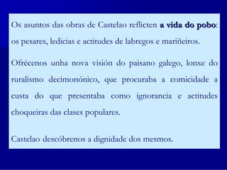 Os asuntos das obras de Castelao reflicten a vida do pobo:
                                                     pobo
os pesares, ledicias e actitudes de labregos e mariñeiros.

Ofrécenos unha nova visión do paisano galego, lonxe do
ruralismo decimonónico, que procuraba a comicidade a
custa do que presentaba como ignorancia e actitudes
choqueiras das clases populares.


Castelao descóbrenos a dignidade dos mesmos.
 