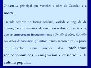 O    tema   principal que vertebra a obra de Castelao é a

morte.

Tratada sempre de forma orixinal, variada e tinguida de
humor, é o eixe temático de discursos realistas e fantásticos,
que se entrecruzan frecuentemente (Un ollo de vidro, Os vellos
non deben de namorarse...) Outros temas recorrentes da prosa

de    Castelao     xiran    arredor     dos     problemas
socioeconómicos, a emigración, o desterro... e da
cultura popular.
 