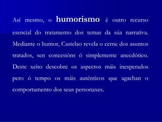 Así mesmo, o    humorismo            é outro recurso
esencial do tratamento dos temas da súa narrativa.
Mediante o humor, Castelao revela o cerne dos asuntos
tratados, sen concesións ó simplemente anecdótico.
Deste xeito descobre os aspectos máis inesperados
pero ó tempo os máis auténticos que agachan o
comportamento dos seus personaxes.
 