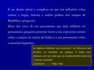 É un ideario plural e complexo no que hai reflexións sobre
cultura e lingua, historia e análise política dos tempos da
República e posguerra.
Dous dos eixos do seu pensamento que máis influíron no
pensamento galeguista posterior foron a súa exposición teórica
sobre o carácter de nación de Galiza e o seu pensamento sobre
a situación lingüística.
                      Chegan a decir quedereito se galego franceses aos
                       os ingleses aldraxan o problema nos igual que a
                            ¿Con que        aos escoceses; os obriga       o
                      vascodeprendermos a linguagalegos. que eacordese
                             e os casteláns aos de Castela non a
                       bretóns; catalán, depende da solución E todos eses
                      maioría dos hespañoes... ¡Estábamos aviados!a tácito do
                       aldraxes nonaos casteláns un deprenderen nosa?
                            obriga son máis que a recoñecemento
                       "carácter nacional"
                            CASTELAO ······· 1886-1950
                      CASTELAO ······· 1886-1950
                       CASTELAO ······· 1886-1950
 