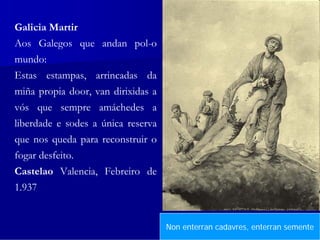 Galicia Martir
Aos Galegos que andan pol-o
mundo:
Estas estampas, arrincadas da
miña propia door, van dirixidas a
vós que sempre amáchedes a
liberdade e sodes a única reserva
que nos queda para reconstruir o
fogar desfeito.
Castelao Valencia, Febreiro de
1.937


                                    NonEsta dor non se curaenterran semente
                                        enterran cadavres, con resiñación
 