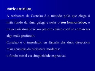 caricaturista,
A caricatura de Castelao é o método polo que chega ó
máis fundo da alma galega e nelas o ton humorístico, o
trazo caricatural é só un pretexto baixo o cal se enmascara
algo máis profundo.
Castelao é o introdutor en España das dúas direccións
máis acusadas da caricatura moderna:
o fondo social e a simplicidade expresiva;
 