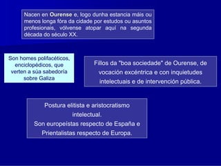 Nacen en Ourense e, logo dunha estancia máis ou
      menos longa fóra da cidade por estudos ou asuntos
      profesionais, vólvense atopar aquí na segunda
      década do século XX.



Son homes polifacéticos,
  enciclopédicos, que              Fillos da "boa sociedade" de Ourense, de
 verten a súa sabedoría              vocación excéntrica e con inquietudes
      sobre Galiza
                                      intelectuais e de intervención pública.


              Postura elitista e aristocratismo
                           intelectual.
         Son europeístas respecto de España e
             Prientalistas respecto de Europa.
 