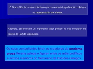 O Grupo Nós foi un dos colectivos que con especial significación colabora

                         na recuperación do idioma.
                                            idioma




 Ademais, desenvolven un importante labor político na súa condición de

 líderes do Partido Galeguista.




Os seus compoñentes foron os creadores da moderna
prosa literaria galega e figuran entre os máis prolíficos
e activos membros do Seminario de Estudos Galegos.
 
