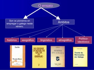O ensaio



  Son os pioneiros en
empregar o galego neste
                                         Ámbitos
       xénero.




                                                        Político-
histórico    xeográfico    lingüístico   etnográfico
                                                       ideolóxico
 