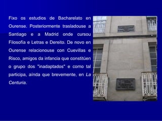 Fixo os estudios de Bacharelato en
Ourense. Posteriormente trasladouse a
Santiago e a Madrid onde cursou
Filosofía e Letras e Dereito. De novo en
Ourense relacionouse con Cuevillas e
Risco, amigos da infancia que constitúen
o grupo dos "inadaptados" e como tal
participa, aínda que brevemente, en La
Centuria.
 