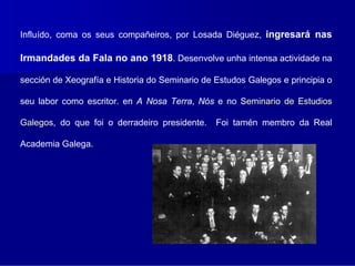 Influído, coma os seus compañeiros, por Losada Diéguez, ingresará nas

Irmandades da Fala no ano 1918. Desenvolve unha intensa actividade na

sección de Xeografía e Historia do Seminario de Estudos Galegos e principia o

seu labor como escritor. en A Nosa Terra, Nós e no Seminario de Estudios

Galegos, do que foi o derradeiro presidente.
Galegos                                         Foi tamén membro da Real

Academia Galega.
 