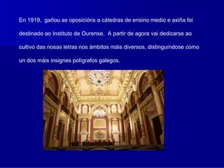 En 1919, gañou as oposicións a cátedras de ensino medio e axiña foi

destinado ao Instituto de Ourense. A partir de agora vai dedicarse ao

cultivo das nosas letras nos ámbitos máis diversos, distinguíndose como

un dos máis insignes polígrafos galegos.
 