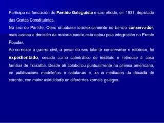 Participa na fundación do Partido Galeguista e sae elixido, en 1931, deputado
das Cortes Constituíntes.
No seo do Partido, Otero situábase ideoloxicamente no bando conservador,
                                                            conservador
mais acatou a decisión da maioría cando esta optou pola integración na Frente
Popular.
Ao comezar a guerra civil, a pesar do seu talante conservador e relixioso, foi
expedientado, cesado como catedrático de instituto e retirouse á casa
familiar de Trasalba. Desde alí colaborou puntualmente na prensa americana,
en publicacións madrileñas e catalanas e, xa a mediados da década de
corenta, con maior asiduidade en diferentes xornais galegos.
 