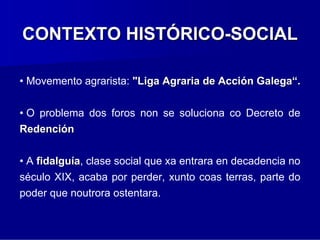 CONTEXTO HISTÓRICO-SOCIAL

• Movemento agrarista: "Liga Agraria de Acción Galega“.


• O problema dos foros non se soluciona co Decreto de
Redención


• A fidalguía, clase social que xa entrara en decadencia no
século XIX, acaba por perder, xunto coas terras, parte do
poder que noutrora ostentara.
 