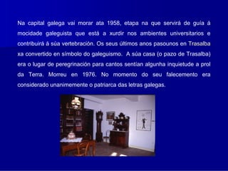 Na capital galega vai morar ata 1958, etapa na que servirá de guía á
mocidade galeguista que está a xurdir nos ambientes universitarios e
contribuirá á súa vertebración. Os seus últimos anos pasounos en Trasalba
xa convertido en símbolo do galeguismo. A súa casa (o pazo de Trasalba)
era o lugar de peregrinación para cantos sentían algunha inquietude a prol
da Terra. Morreu en 1976. No momento do seu falecemento era
considerado unanimemente o patriarca das letras galegas.
 