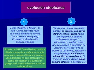 evolución ideolóxica


                 1                                        2
    Axíña chegarás a Madrid. Xa           Cando pisou a terra do camiño
     non ouvirás noxentas falas.          labrego, as rodeiras dos carros
    Terás que disimular o acento.          déronlle unha seguridade que
     Tivo noxo do acento galego.              non atopaba nos asfaltos
       Gostaba da chuvia e dos                 brillantes de europa (...)
          asfaltos brillantes.              Adrián lera os poetas novos.
                                         Non lle producía a impresión do
                                            pequeno libro esquecido na
A partir de 1937 Otero Pedrayo sofre a   alcoba da casa vella, perdida na
 ditadura franquista, apártano durante      campía galega. Xurdía unha
once anos da súa cátedra e a súa obra      afirmación de raza e lingua. Ö
                                                                  lingua
 vese afectada, xa que comeza unha        corerr do inverno Adrián falaba
   escrita en castelán e a que fai en    sempre galego cos labregos (...)
galego está limitada desde o punto de
             vista temático.
 