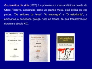 Os camiños da vida (1928) é a primeira e a máis ambiciosa novela de
Otero Pedrayo. Construída como un grande mural, está divida en tres
partes: "Os señores da terra", "A maorazga" e "O estudiante", e
amósanos a sociedade galega rural no trance da súa transformación
durante o século XIX.
 