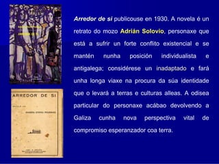 Arredor de si publicouse en 1930. A novela é un

retrato do mozo Adrián Solovio, personaxe que
                       Solovio
está a sufrir un forte conflito existencial e se

mantén    nunha     posición   individualista    e

antigalega; considérese un inadaptado e fará

unha longa viaxe na procura da súa identidade

que o levará a terras e culturas alleas. A odisea

particular do personaxe acábao devolvendo a

Galiza   cunha    nova   perspectiva   vital    de

compromiso esperanzador coa terra.
 
