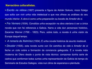 Narracións culturalistas.
 Escrito na néboa (1927) presenta a figura de Adrián Solovio, mozo fidalgo
que soña con vivir unha vida intelectual e que nos ofrece as análises do seu
mundo interior. A obra é como unha preparación ou boceto de Arredor de si.

 Fra Vernero (1934). Constitúe unha excepción na obra oteriana ó ser a única
novela que non fai referencia a Galicia. Narra a vida dun personaxe histórico,
Zacarías Werner (1768 - 1823). Pero, sobre todo, a novela é unha visión da
Europa daquel tempo.

  A romaría de Xelmírez (1934). É unha novela histórica de asunto medieval.
 Devalar (1935). esta novela xunto con Os camiños da vida e Arredor de si
fecha un ciclo sobre a formación da conciencia galeguista. É a novela máis
moderna de Otero desde o punto de vista técnico: componse dunha serie de
cadros que conforman todos xuntos unha representación da Galicia do tempo do
Seminario de Estudos Galegos, vista nun clima de esperanza e plenitude.
 