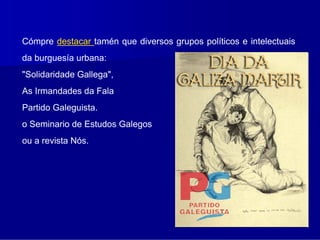 Cómpre destacar tamén que diversos grupos políticos e intelectuais
da burguesía urbana:
"Solidaridade Gallega",
As Irmandades da Fala
Partido Galeguista.
o Seminario de Estudos Galegos
ou a revista Nós.
 