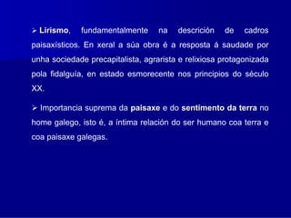 Lirismo,
   irismo    fundamentalmente      na   descrición   de    cadros
paisaxísticos. En xeral a súa obra é a resposta á saudade por
unha sociedade precapitalista, agrarista e relixiosa protagonizada
pola fidalguía, en estado esmorecente nos principios do século
XX.

  Importancia suprema da paisaxe e do sentimento da terra no
home galego, isto é, a íntima relación do ser humano coa terra e
coa paisaxe galegas.
 
