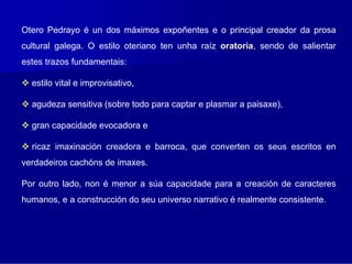 Otero Pedrayo é un dos máximos expoñentes e o principal creador da prosa
cultural galega. O estilo oteriano ten unha raíz oratoria, sendo de salientar
                                                 oratoria
estes trazos fundamentais:

  estilo vital e improvisativo,

  agudeza sensitiva (sobre todo para captar e plasmar a paisaxe),

  gran capacidade evocadora e

  ricaz imaxinación creadora e barroca, que converten os seus escritos en
verdadeiros cachóns de imaxes.

Por outro lado, non é menor a súa capacidade para a creación de caracteres
humanos, e a construcción do seu universo narrativo é realmente consistente.
 
