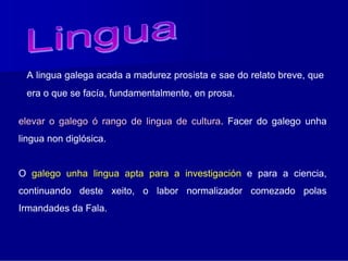 A lingua galega acada a madurez prosista e sae do relato breve, que
 era o que se facía, fundamentalmente, en prosa.

elevar o galego ó rango de lingua de cultura. Facer do galego unha
                                     cultura
lingua non diglósica.


O galego unha lingua apta para a investigación e para a ciencia,
continuando deste xeito, o labor normalizador comezado polas
Irmandades da Fala.
 