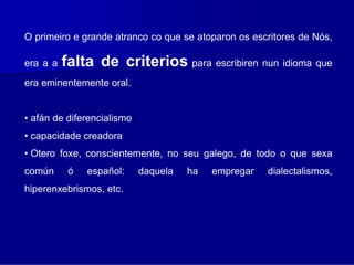 O primeiro e grande atranco co que se atoparon os escritores de Nós,

era a a   falta de criterios para escribiren nun idioma que
era eminentemente oral.


• afán de diferencialismo
• capacidade creadora
• Otero foxe, conscientemente, no seu galego, de todo o que sexa
común      ó   español:     daquela   ha   empregar   dialectalismos,
hiperenxebrismos, etc.
 