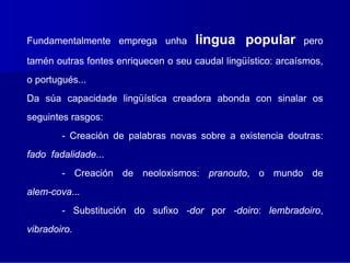 Fundamentalmente emprega unha         lingua popular          pero

tamén outras fontes enriquecen o seu caudal lingüístico: arcaísmos,
o portugués...
Da súa capacidade lingüística creadora abonda con sinalar os
seguintes rasgos:
        - Creación de palabras novas sobre a existencia doutras:
fado fadalidade...
        - Creación de neoloxismos: pranouto, o mundo de
alem-cova...
        - Substitución do sufixo -dor por -doiro: lembradoiro,
vibradoiro.
 