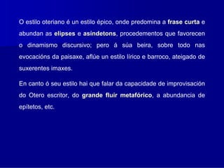 O estilo oteriano é un estilo épico, onde predomina a frase curta e
abundan as elipses e asíndetons, procedementos que favorecen
                        ndetons
o dinamismo discursivo; pero á súa beira, sobre todo nas
evocacións da paisaxe, aflúe un estilo lírico e barroco, ateigado de
suxerentes imaxes.

En canto ó seu estilo hai que falar da capacidade de improvisación
do Otero escritor, do grande fluír metafórico, a abundancia de
                                         rico
epítetos, etc.
 